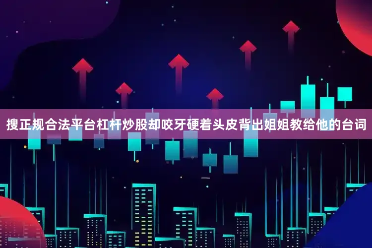 搜正规合法平台杠杆炒股却咬牙硬着头皮背出姐姐教给他的台词