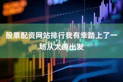 股票配资网站排行我有幸踏上了一场从太原出发