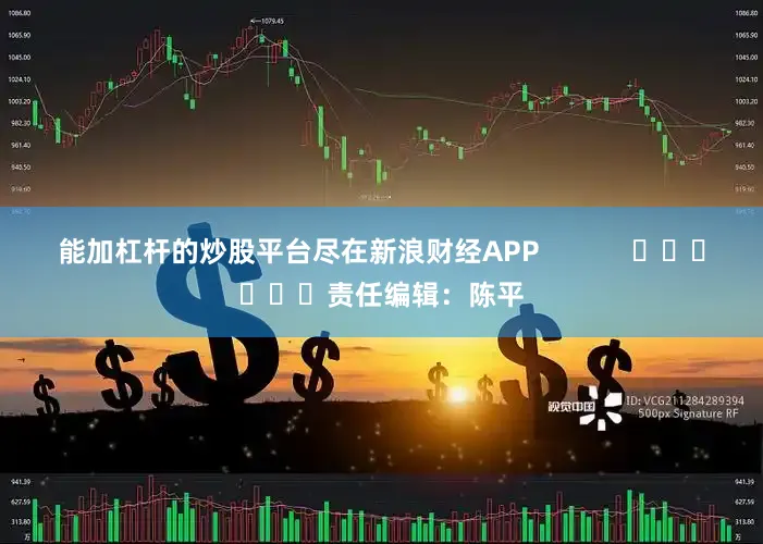 能加杠杆的炒股平台尽在新浪财经APP            						责任编辑：陈平