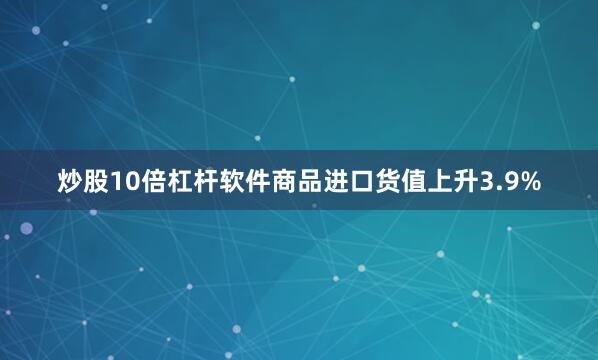 炒股10倍杠杆软件商品进口货值上升3.9%