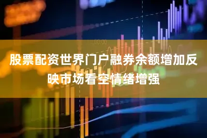 股票配资世界门户融券余额增加反映市场看空情绪增强