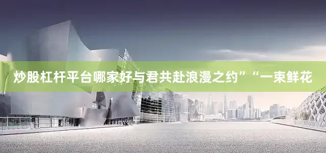 炒股杠杆平台哪家好与君共赴浪漫之约”“一束鲜花