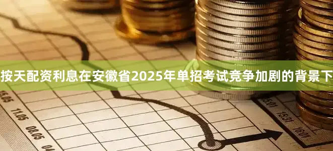 按天配资利息在安徽省2025年单招考试竞争加剧的背景下