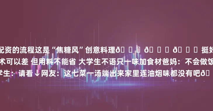 股票配资的流程这是“焦糖风”创意料理😎😎😎挺好至少熟没熟能一眼看出来技术可以差 但用料不能省 大学生不语只一味加食材爸妈：不会做饭怎么招待客人？大学生：请看↓网友：这七菜一汤端出来家里连油烟味都没有吧🤭用对待学术的严谨 调理出生活的浪漫 除了＂厨房杀手＂当然也有“中华小当家”网友表示：“看到这里眼泪不争气地从嘴角流了出来”🤤🤤🤤从对着锅铲手忙脚乱到能从容做出一顿饭从害怕 “翻车” 不敢尝试到笑着接
