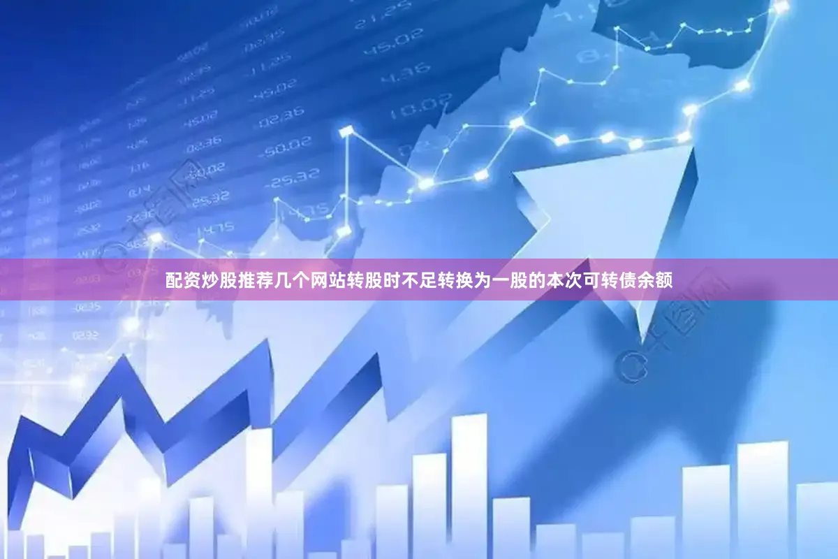 配资炒股推荐几个网站转股时不足转换为一股的本次可转债余额