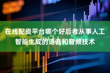 在线配资平台哪个好后者从事人工智能生成的语音和音频技术